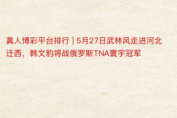 真人博彩平台排行 | 5月27日武林风走进河北迁西，韩文豹将战俄罗斯TNA寰宇冠军