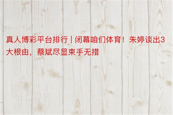 真人博彩平台排行 | 闭幕咱们体育！朱婷谈出3大根由，蔡斌尽显束手无措