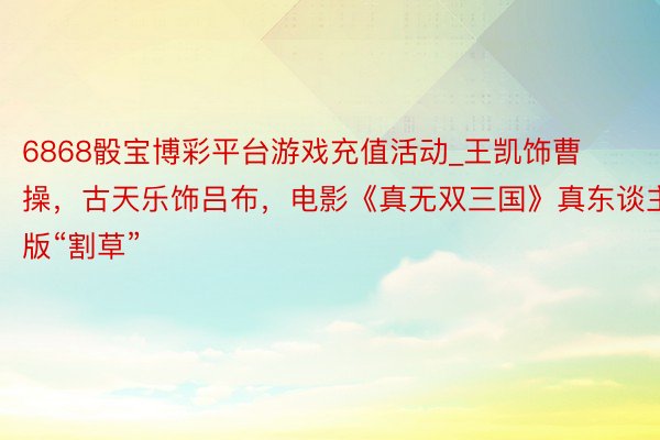 6868骰宝博彩平台游戏充值活动_王凯饰曹操，古天乐饰吕布，电影《真无双三国》真东谈主版“割草”