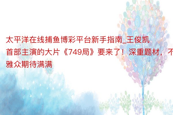太平洋在线捕鱼博彩平台新手指南_王俊凯首部主演的大片《749局》要来了！深重题材，不雅众期待满满