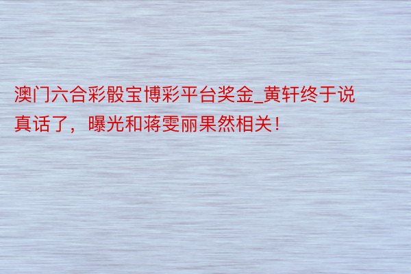澳门六合彩骰宝博彩平台奖金_黄轩终于说真话了，曝光和蒋雯丽果然相关！