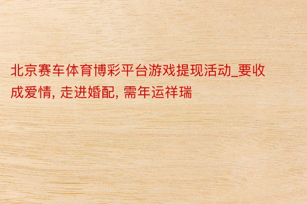 北京赛车体育博彩平台游戏提现活动_要收成爱情， 走进婚配， 需年运祥瑞