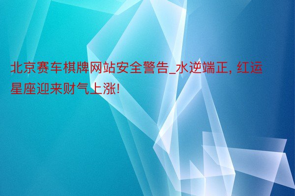 北京赛车棋牌网站安全警告_水逆端正， 红运星座迎来财气上涨!