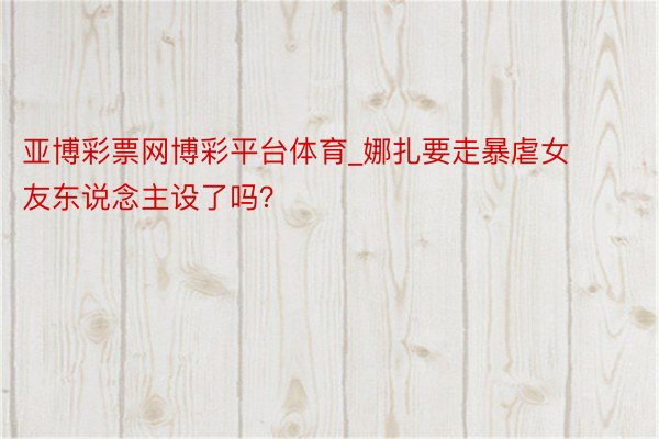 亚博彩票网博彩平台体育_娜扎要走暴虐女友东说念主设了吗？