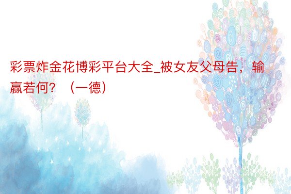 彩票炸金花博彩平台大全_被女友父母告，输赢若何？（一德）
