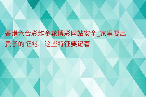 香港六合彩炸金花博彩网站安全_家里要出贵子的征兆，这些特征要记着