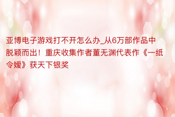 亚博电子游戏打不开怎么办_从6万部作品中脱颖而出！重庆收集作者董无渊代表作《一纸令嫒》获天下银奖