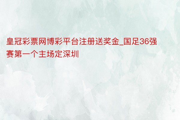 皇冠彩票网博彩平台注册送奖金_国足36强赛第一个主场定深圳