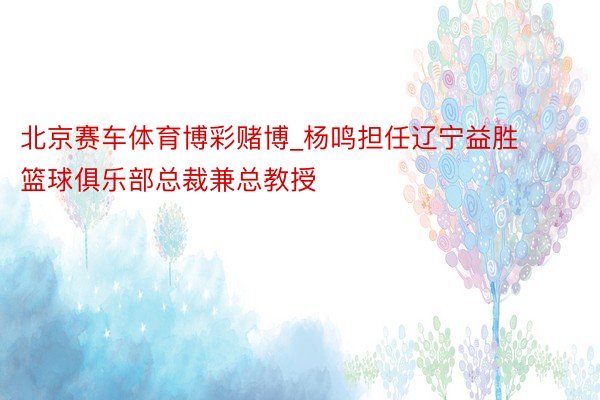 北京赛车体育博彩赌博_杨鸣担任辽宁益胜篮球俱乐部总裁兼总教授