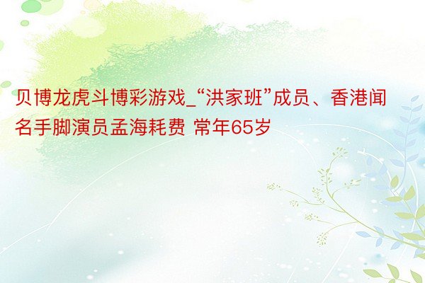 贝博龙虎斗博彩游戏_“洪家班”成员、香港闻名手脚演员孟海耗费 常年65岁