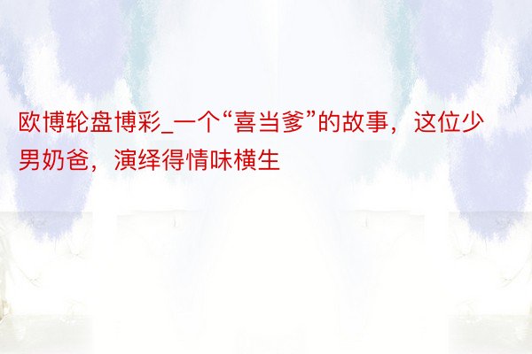 欧博轮盘博彩_一个“喜当爹”的故事，这位少男奶爸，演绎得情味横生