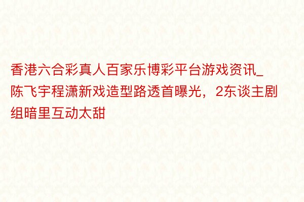 香港六合彩真人百家乐博彩平台游戏资讯_陈飞宇程潇新戏造型路透首曝光，2东谈主剧组暗里互动太甜