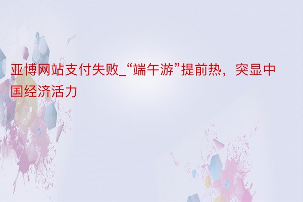 亚博网站支付失败_“端午游”提前热，突显中国经济活力