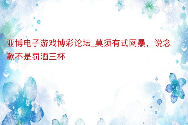 亚博电子游戏博彩论坛_莫须有式网暴，说念歉不是罚酒三杯