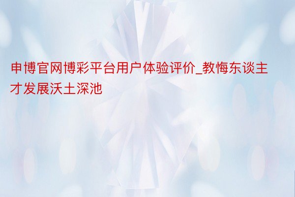 申博官网博彩平台用户体验评价_教悔东谈主才发展沃土深池