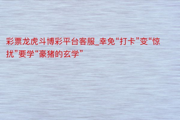 彩票龙虎斗博彩平台客服_幸免“打卡”变“惊扰”要学“豪猪的玄学”