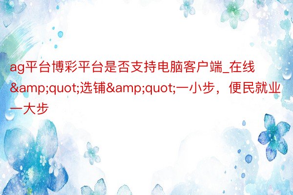 ag平台博彩平台是否支持电脑客户端_在线&quot;选铺&quot;一小步，便民就业一大步