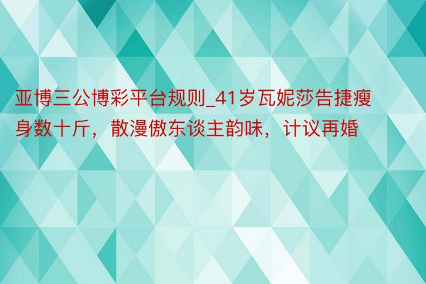 亚博三公博彩平台规则_41岁瓦妮莎告捷瘦身数十斤，散漫傲东谈主韵味，计议再婚