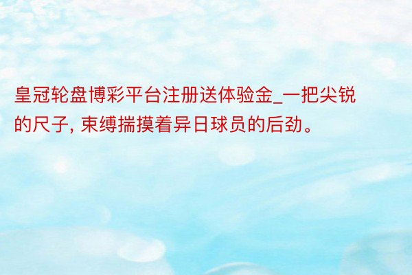 皇冠轮盘博彩平台注册送体验金_一把尖锐的尺子， 束缚揣摸着异日球员的后劲。