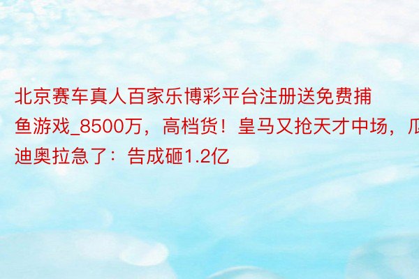 北京赛车真人百家乐博彩平台注册送免费捕鱼游戏_8500万，高档货！皇马又抢天才中场，瓜迪奥拉急了：告成砸1.2亿