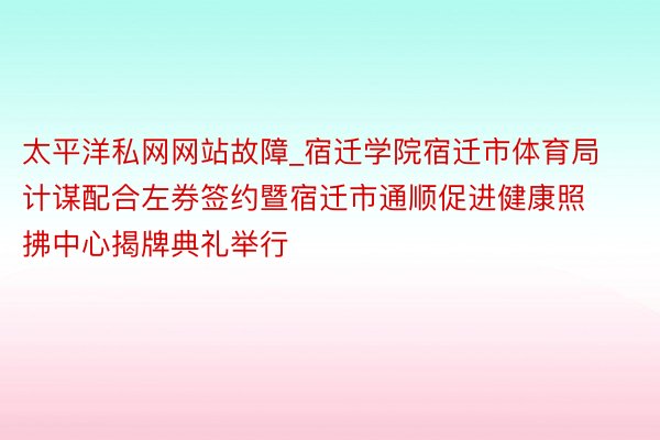 太平洋私网网站故障_宿迁学院宿迁市体育局计谋配合左券签约暨宿迁市通顺促进健康照拂中心揭牌典礼举行