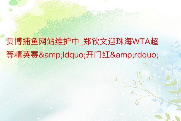 贝博捕鱼网站维护中_郑钦文迎珠海WTA超等精英赛&ldquo;开门红&rdquo;