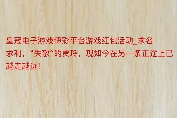 皇冠电子游戏博彩平台游戏红包活动_求名求利，“失散”的贾玲，现如今在另一条正途上已越走越远！