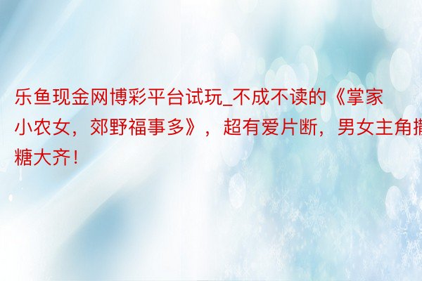 乐鱼现金网博彩平台试玩_不成不读的《掌家小农女，郊野福事多》，超有爱片断，男女主角撒糖大齐！