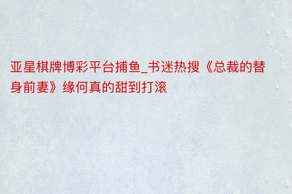 亚星棋牌博彩平台捕鱼_书迷热搜《总裁的替身前妻》缘何真的甜到打滚