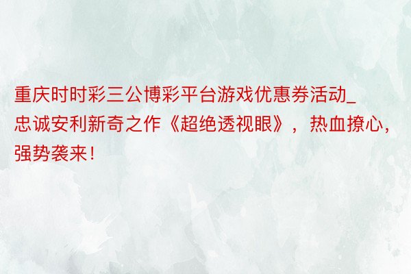 重庆时时彩三公博彩平台游戏优惠券活动_忠诚安利新奇之作《超绝透视眼》，热血撩心，强势袭来！