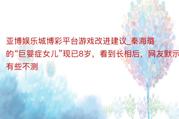 亚博娱乐城博彩平台游戏改进建议_秦海璐的“巨婴症女儿”现已8岁，看到长相后，网友默示有些不测