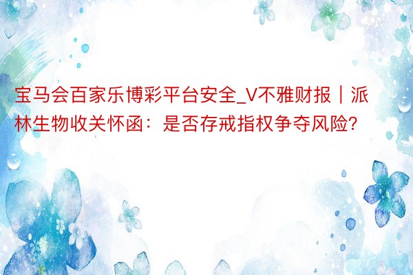 宝马会百家乐博彩平台安全_V不雅财报｜派林生物收关怀函：是否存戒指权争夺风险？