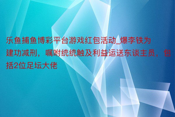 乐鱼捕鱼博彩平台游戏红包活动_爆李铁为建功减刑，嘱咐统统触及利益运送东谈主员，包括2位足坛大佬