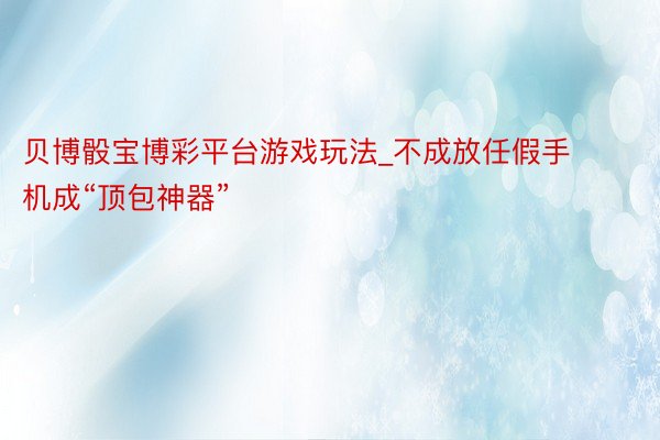 贝博骰宝博彩平台游戏玩法_不成放任假手机成“顶包神器”