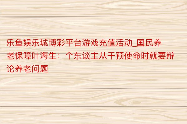 乐鱼娱乐城博彩平台游戏充值活动_国民养老保障叶海生：个东谈主从干预使命时就要辩论养老问题