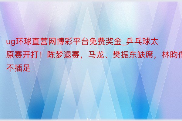 ug环球直营网博彩平台免费奖金_乒乓球太原赛开打！陈梦退赛，马龙、樊振东缺席，林昀儒不插足