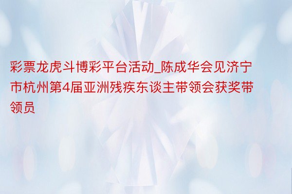 彩票龙虎斗博彩平台活动_陈成华会见济宁市杭州第4届亚洲残疾东谈主带领会获奖带领员