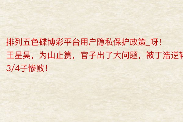 排列五色碟博彩平台用户隐私保护政策_呀！王星昊，为山止篑，官子出了大问题，被丁浩逆转3/4子惨败！