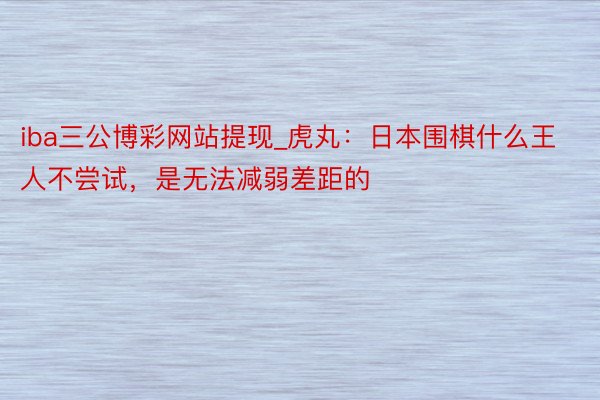 iba三公博彩网站提现_虎丸：日本围棋什么王人不尝试，是无法减弱差距的