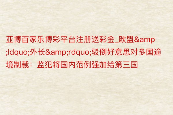 亚博百家乐博彩平台注册送彩金_欧盟&ldquo;外长&rdquo;驳倒好意思对多国逾境制裁：监犯将国内范例强加给第三国