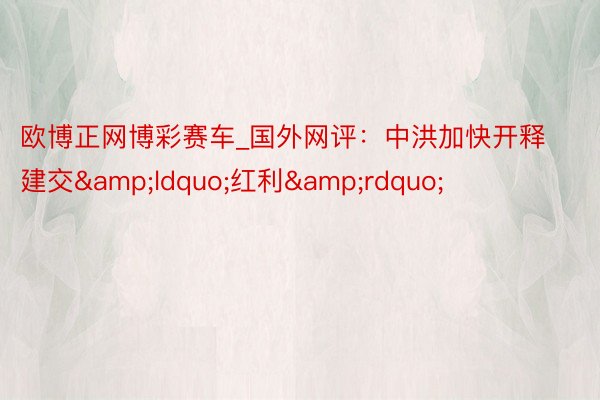 欧博正网博彩赛车_国外网评：中洪加快开释建交&ldquo;红利&rdquo;