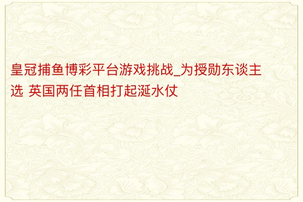 皇冠捕鱼博彩平台游戏挑战_为授勋东谈主选 英国两任首相打起涎水仗