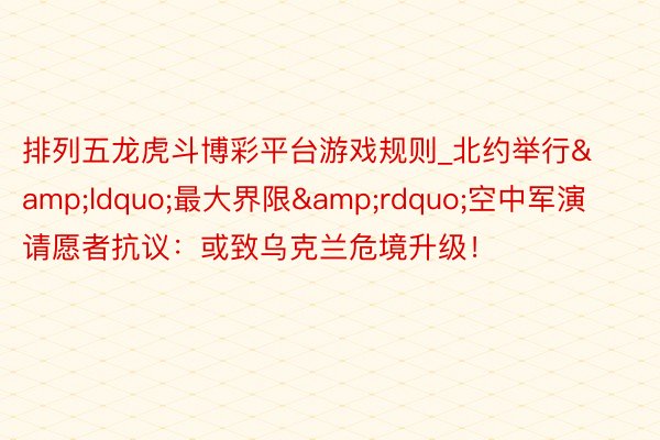 排列五龙虎斗博彩平台游戏规则_北约举行&ldquo;最大界限&rdquo;空中军演 请愿者抗议：或致乌克兰危境升级！