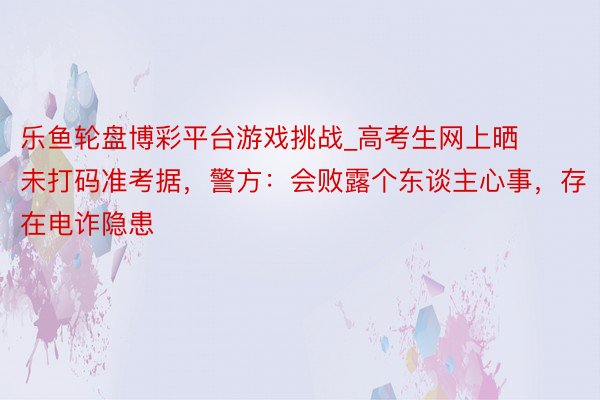 乐鱼轮盘博彩平台游戏挑战_高考生网上晒未打码准考据，警方：会败露个东谈主心事，存在电诈隐患